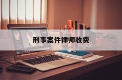 刑事案件律师收费(刑事案件律师收费价目表)